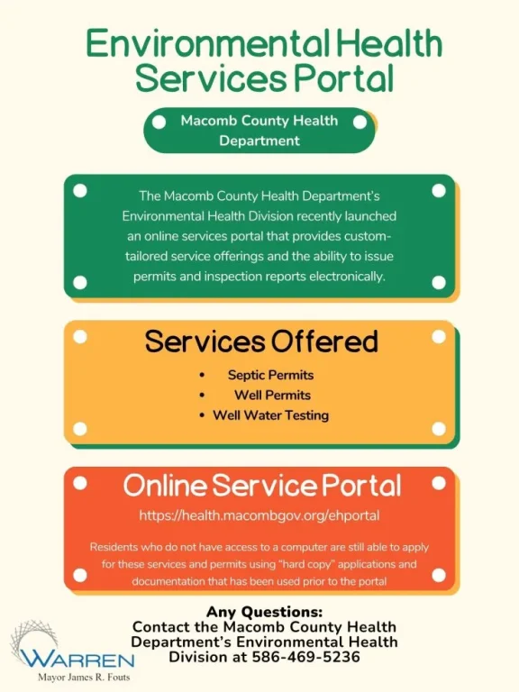 Environmental Health Services Portal Macomb County Health Department The Macomb County Health Department's Environmental Health Division recently launched an online services portal that provides custom- tailored service offerings and the ability to issue permits and inspection reports electronically. Services Offered Septic Permits Well Permits Well Water Testing Online Service Portal https://health.macombgov.org/ehportal Residents who do not have access to a computer are still able to apply for these services and permits using "hard copy" applications and documentation that has been used prior to the portal WARREN Any Questions: Contact the Macomb County Health Department's Environmental Health Division at 586-469-5236 Mayor James R. Fouts