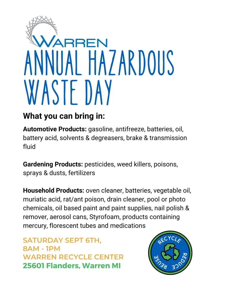 WARREN ANNUAL HAZARDOUS WASTE DAY 2025 What you can bring in: Automotive Products: gasoline, antifreeze, batteries, oil, battery acid, solvents, and degreasers, brake and transmission fluid Gardening Products: pesticides, weed killers, poisons, sprays, and dusts, fertilizers Household Products: oven cleaner, batteries, vegetable oil, muriatic acid, rat/ant poison, drain cleaner, pool or photo chemicals, oil-based paint and paint supplies, nail polish and remover, aerosol cans, Styrofoam, products containing mercury, fluorescent tubes, and medications SATURDAY SEPT 6TH, 2025 8AM-1PM WARREN RECYCLE CENTER 25601 Flanders, Warren, MI RECYCLE REUSE REDUCE