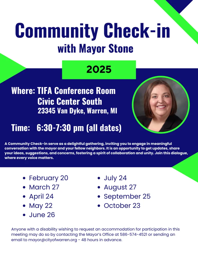 Community Check-in with Mayor Stone 2025
Where: TIFA Conference Room Civic Center South
23345 Van Dyke, Warren, MI
Time: 6:30-7:30 pm (all dates)
A Community Check-in serve as a delightful gathering, inviting you to engage in meaningful conversation with the mayor and your fellow neighbors. It is an opportunity to get updates, share your ideas, suggestions, and concerns, fostering a spirit of collaboration and unity. Join this dialogue, where every voice matters.
• February 20
• March 27
•April 24
•May 22
•July 24
•August 27
•September 25
• October 23
• June 26
Anyone with a disability wishing to request an accommodation for participation in this meeting may do so by contacting the Mayor's Office at 586-574-4521 or sending an email to mayor@cityofwarren.org - 48 hours in advance.