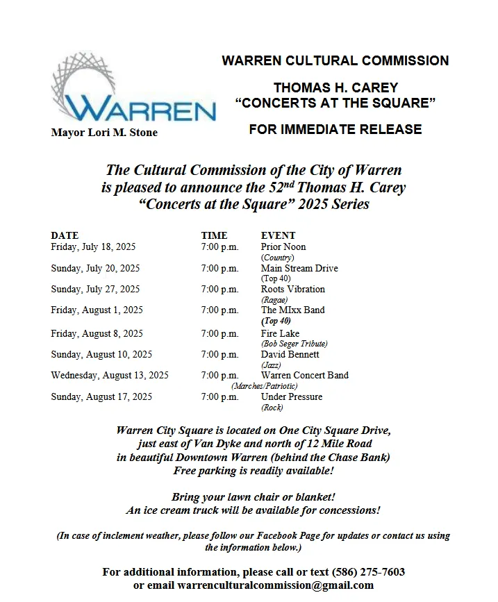 The Cultural Commission of the City of Warren is pleased to announce the 52nd Thomas H. Carey “Concerts at the Square” 2025 Series DATE TIME EVENT Friday, July 18, 2025 7:00 p.m. Prior Noon (Country) Sunday, July 20, 2025 7:00 p.m. Main Stream Drive (Top 40) Sunday, July 27, 2025 7:00 p.m. Roots Vibration (Ragae) Friday, August 1, 2025 7:00 p.m. The MIxx Band (Top 40) Friday, August 8, 2025 7:00 p.m. Fire Lake (Bob Seger Tribute) Sunday, August 10, 2025 7:00 p.m. David Bennett (Jazz) Wednesday, August 13, 2025 7:00 p.m. Warren Concert Band (Marches/Patriotic) Sunday, August 17, 2025 7:00 p.m. Under Pressure (Rock) Warren City Square is located on One City Square Drive, just east of Van Dyke and north of 12 Mile Road in beautiful Downtown Warren (behind the Chase Bank) Free parking is readily available! Bring your lawn chair or blanket! An ice cream truck will be available for concessions! (In case of inclement weather, please follow our Facebook Page for updates or contact us using the information below.) For additional information, please call or text (586) 275-7603 or email warrenculturalcommission@gmail.com