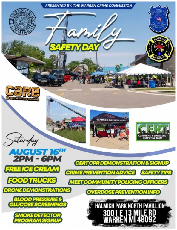 PRESENTED BY: THE WARREN CRIME COMMISSION Family SAFETY DAY Saturday AUGUST 16TH 2PM-6PM FREE ICE CREAM FOOD TRUCKS COMMUNITY EMERGENCY RESPONSE TEAM CERT CPR DEMONSTRATION & SIGNUP CRIME PREVENTION ADVICE SAFETY TIPS MEET COMMUNITY POLICING OFFICERS DRONE DEMONSTRATIONS BLOOD PRESSURE & GLUCOSE SCREENINGS SMOKE DETECTOR PROGRAM SIGNUP OVERDOSE PREVENTION INFO HALMICH PARK NORTH PAVILLION 3001 E 13 MILE RD WARREN MI 48092
