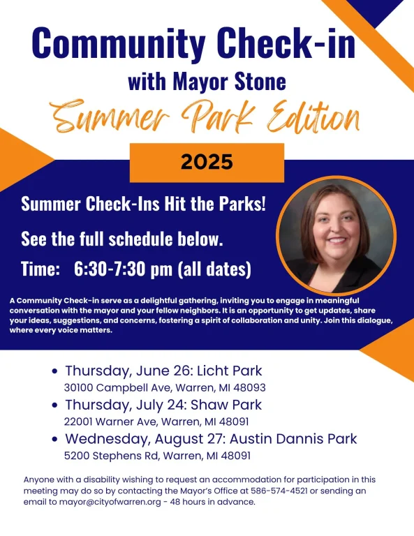 Community Check-in with Mayor Stone Summer Park Edition 2025 Summer Check-Ins Hit the Parks! See the full schedule below. Time: 6:30-7:30 pm (all dates) A Community Check-in serve as a delightful gathering, inviting you to engage in meaningful conversation with the mayor and your fellow neighbors. It is an opportunity to get updates, share your ideas, suggestions, and concerns, fostering a spirit of collaboration and unity. Join this dialogue, where every voice matters. • Thursday, June 26: Licht Park 30100 Campbell Ave, Warren, MI 48093 Thursday, July 24: Shaw Park 22001 Warner Ave, Warren, MI 48091 • Wednesday, August 27: Austin Dannis Park 5200 Stephens Rd, Warren, MI 48091 Anyone with a disability wishing to request an accommodation for participation in this meeting may do so by contacting the Mayor's Office at 586-574-4521 or sending an email to mayor@cityofwarren.org - 48 hours in advance.