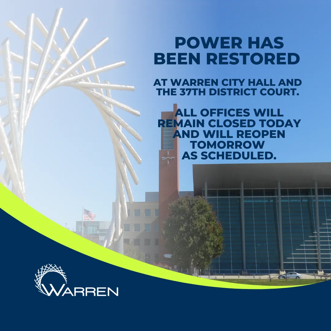 WARREN
POWER HAS BEEN RESTORED
AT WARREN CITY HALL AND THE 37TH DISTRICT COURT.
ALL OFFICES WILL REMAIN CLOSED TODAY AND WILL REOPEN TOMORROW AS SCHEDULED.