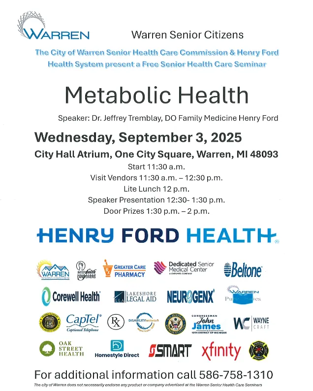 Metabolic Health Speaker: Dr. Jeffrey Tremblay, DO Family Medicine Henry Ford Wednesday, September 3, 2025 City Hall Atrium, One City Square, Warren, MI 48093 Start 11:30 a.m. Visit Vendors 11:30a.m. - 12:30 p.m. Lite Lunch 12 p.m. Speaker Presentation 12:30-1:30 p.m. Door Prizes 1:30 p.m. -2 p.m.