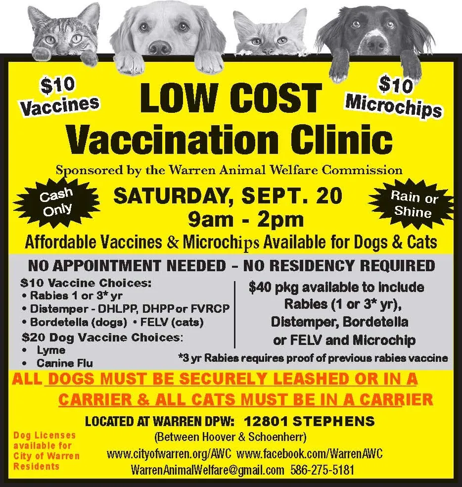 $10
Vaccines
$10
LOW COST Microchips Vaccination Clinic
Sponsored by the Warren Animal Welfare Commission
Cash Only
SATURDAY, SEPT. 20 9am-2pm
Rain or Shine
Affordable Vaccines & Microchips Available for Dogs & Cats NO APPOINTMENT NEEDED - NO RESIDENCY REQUIRED
$10 Vaccine Choices:
• Rabies 1 or 3* yr
Distemper - DHLPP, DHPP or FVRCP
• Bordetella (dogs) FELV (cats)
$20 Dog Vaccine Choices:
Lyme
Canine Flu
$40 pkg available to include Rabies (1 or 3* yr), Distemper, Bordetella or FELV and Microchip
*3 yr Rabies requires proof of previous rabies vaccine
ALL DOGS MUST BE SECURELY LEASHED OR IN A
CARRIER & ALL CATS MUST BE IN A CARRIER
Dog Licenses available for City of Warren Residents
LOCATED AT WARREN DPW: 12801 STEPHENS
(Between Hoover & Schoenherr)
www.cityofwarren.org/AWC
www.facebook.com/WarrenAWC
WarrenAnimalWelfare@gmail.com
586-275-5181