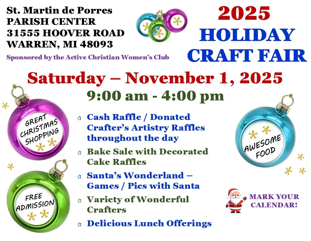 St. Martin de Porres
PARISH CENTER
31555 HOOVER ROAD
WARREN, MI 48093
2025
HOLIDAY
Sponsored by the Active Christian Women's Club CRAFT FAIR
Saturday - November 1, 2025
GREAT CHRISTMAS SHOPPING
FREE ADMISSION
9:00 am - 4:00 pm
Cash Raffle / Donated Crafter's Artistry Raffles throughout the day
Bake Sale with Decorated Cake Raffles
Santa's Wonderland - Games / Pics with Santa Variety of Wonderful Crafters
Delicious Lunch Offerings
AWESOME
FOOD
MARK YOUR CALENDAR!