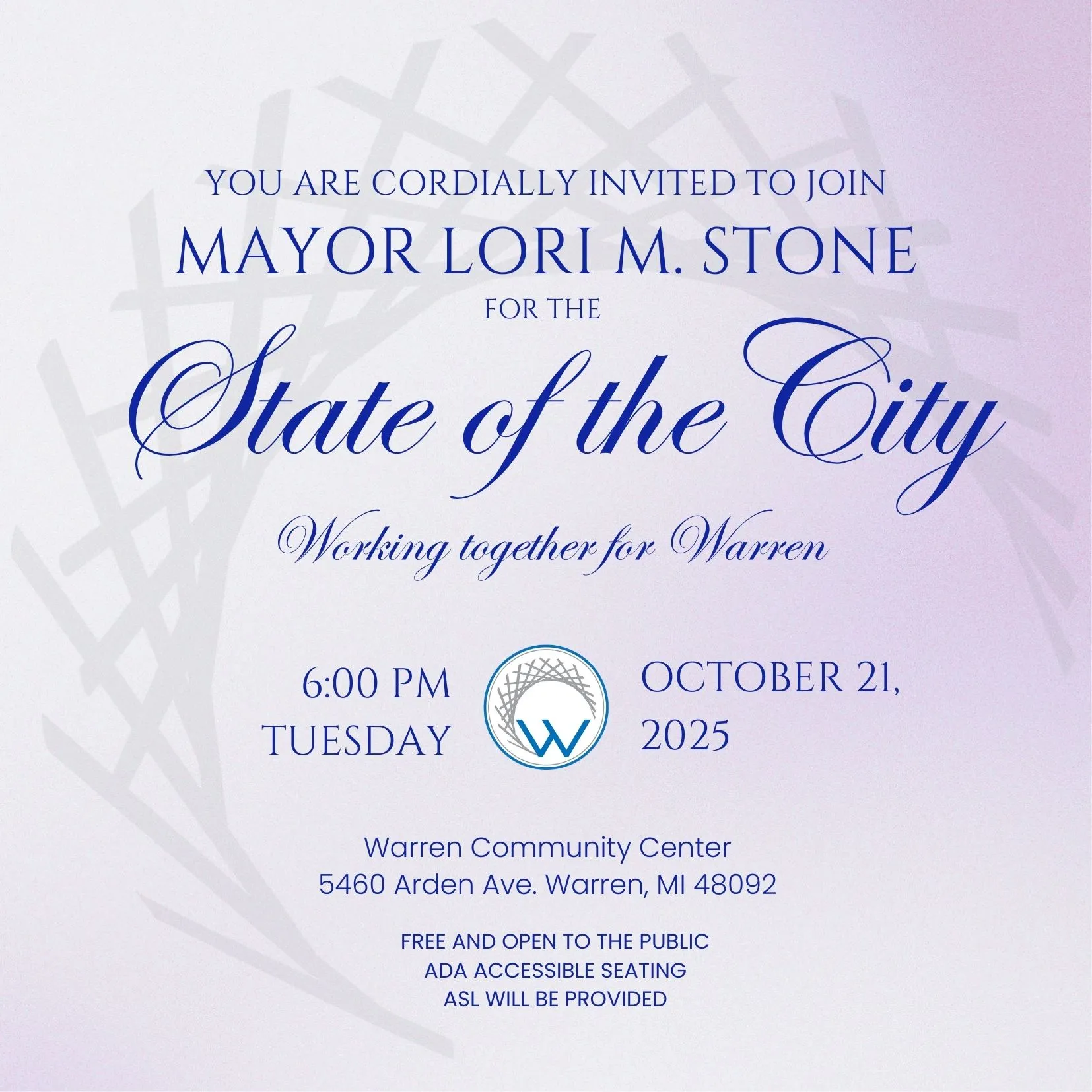 YOU ARE CORDIALLY INVITED TO JOIN
MAYOR LORI M. STONE
FOR THE
State of the City
Working together for Warren
6:00 PM
OCTOBER 21,
TUESDAY
W 2025
Warren Community Center 5460 Arden Ave. Warren, MI 48092
FREE AND OPEN TO THE PUBLIC
ADA ACCESSIBLE SEATING
ASL WILL BE PROVIDED