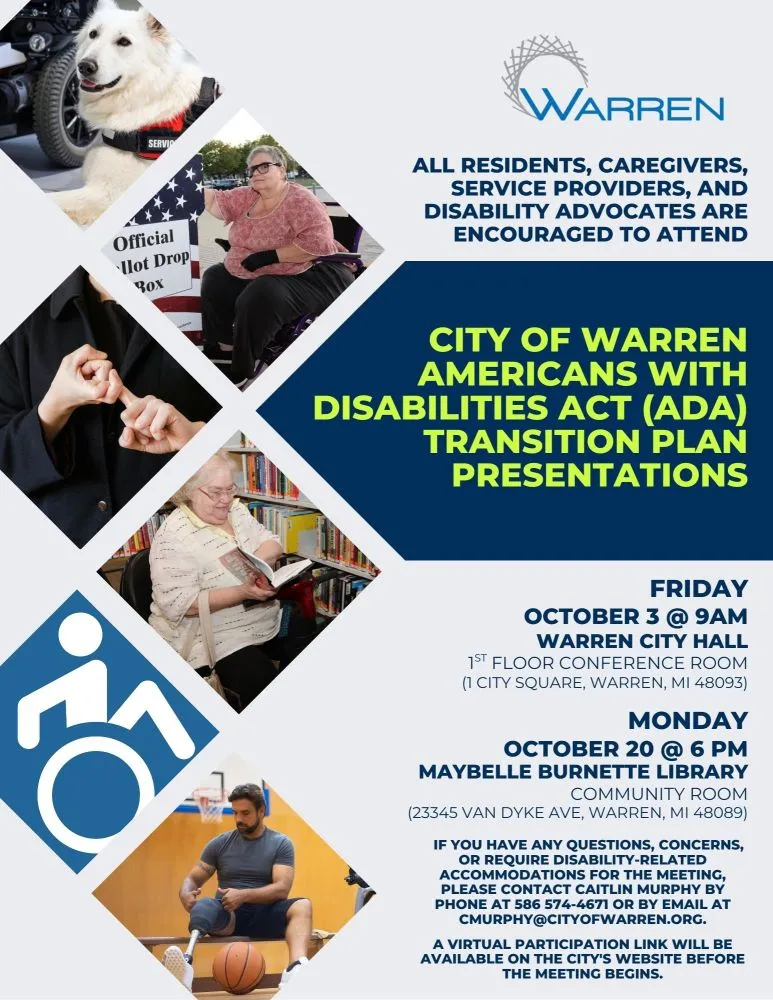 WARREN ALL RESIDENTS, CAREGIVERS, SERVICE PROVIDERS, AND DISABILITY ADVOCATES ARE ENCOURAGED TO ATTEND CITY OF WARREN AMERICANS WITH DISABILITIES ACT (ADA) TRANSITION PLAN PRESENTATIONS FRIDAY OCTOBER 3 @ 9AM WARREN CITY HALL 1ST FLOOR CONFERENCE ROOM (1 CITY SQUARE, WARREN, MI 48093) MONDAY OCTOBER 20 @ 6 PM MAYBELLE BURNETTE LIBRARY COMMUNITY ROOM (23345 VAN DYKE AVE, WARREN, MI 48089) IF YOU HAVE ANY QUESTIONS, CONCERNS, OR REQUIRE DISABILITY-RELATED ACCOMMODATIONS FOR THE MEETING, PLEASE CONTACT CAITLIN MURPHY BY PHONE AT 586 574-4671 OR BY EMAIL AT CMURPHY@CITYOFWARREN.ORG. A VIRTUAL PARTICIPATION LINK WILL BE AVAILABLE ON THE CITY'S WEBSITE BEFORE THE MEETING BEGINS.
