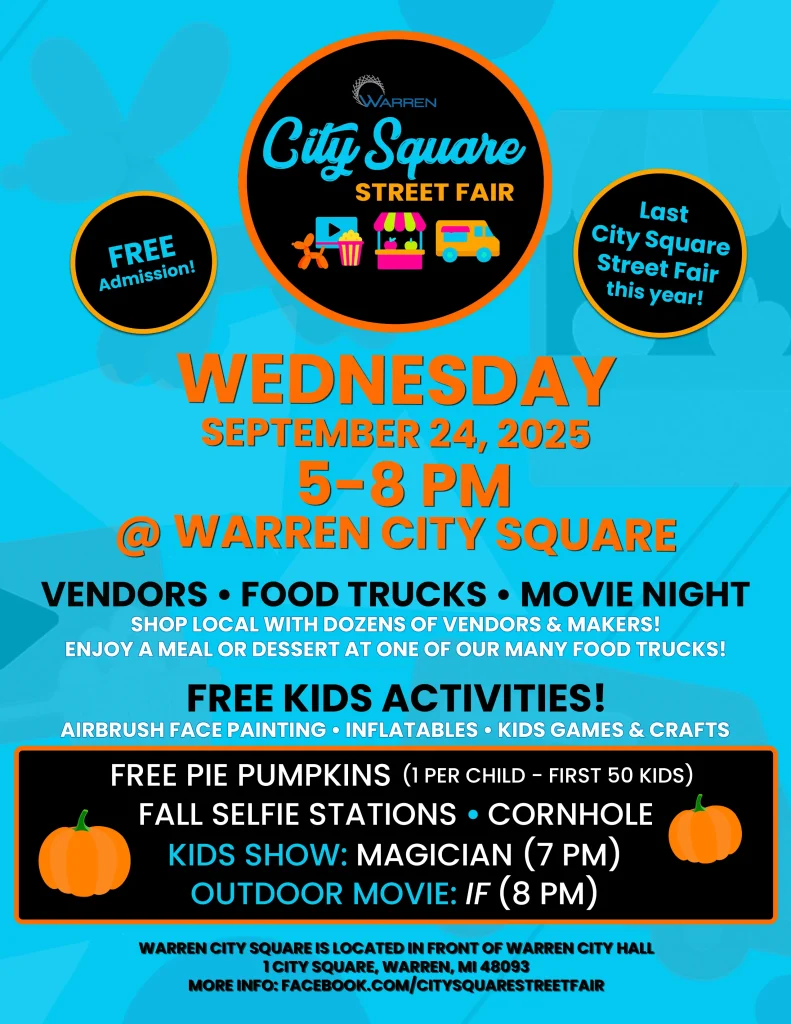 WARREN City Square STREET FAIR FREE Admission! Last City Square Street Fair this year! WEDNESDAY SEPTEMBER 24, 2025 5-8 PM WARREN CITY SQUARE VENDORS FOOD TRUCKS MOVIE NIGHT • SHOP LOCAL WITH DOZENS OF VENDORS & MAKERS! ENJOY A MEAL OR DESSERT AT ONE OF OUR MANY FOOD TRUCKS! FREE KIDS ACTIVITIES! AIRBRUSH FACE PAINTING INFLATABLES KIDS GAMES & CRAFTS FREE PIE PUMPKINS (1 PER CHILD - FIRST 50 KIDS) FALL SELFIE STATIONS CORNHOLE KIDS SHOW: MAGICIAN (7 PM) OUTDOOR MOVIE: IF (8 PM) WARREN CITY SQUARE IS LOCATED IN FRONT OF WARREN CITY HALL 1 CITY SQUARE, WARREN, MI 48093 MORE INFO: FACEBOOK.COM/CITYSQUARESTREETFAIR