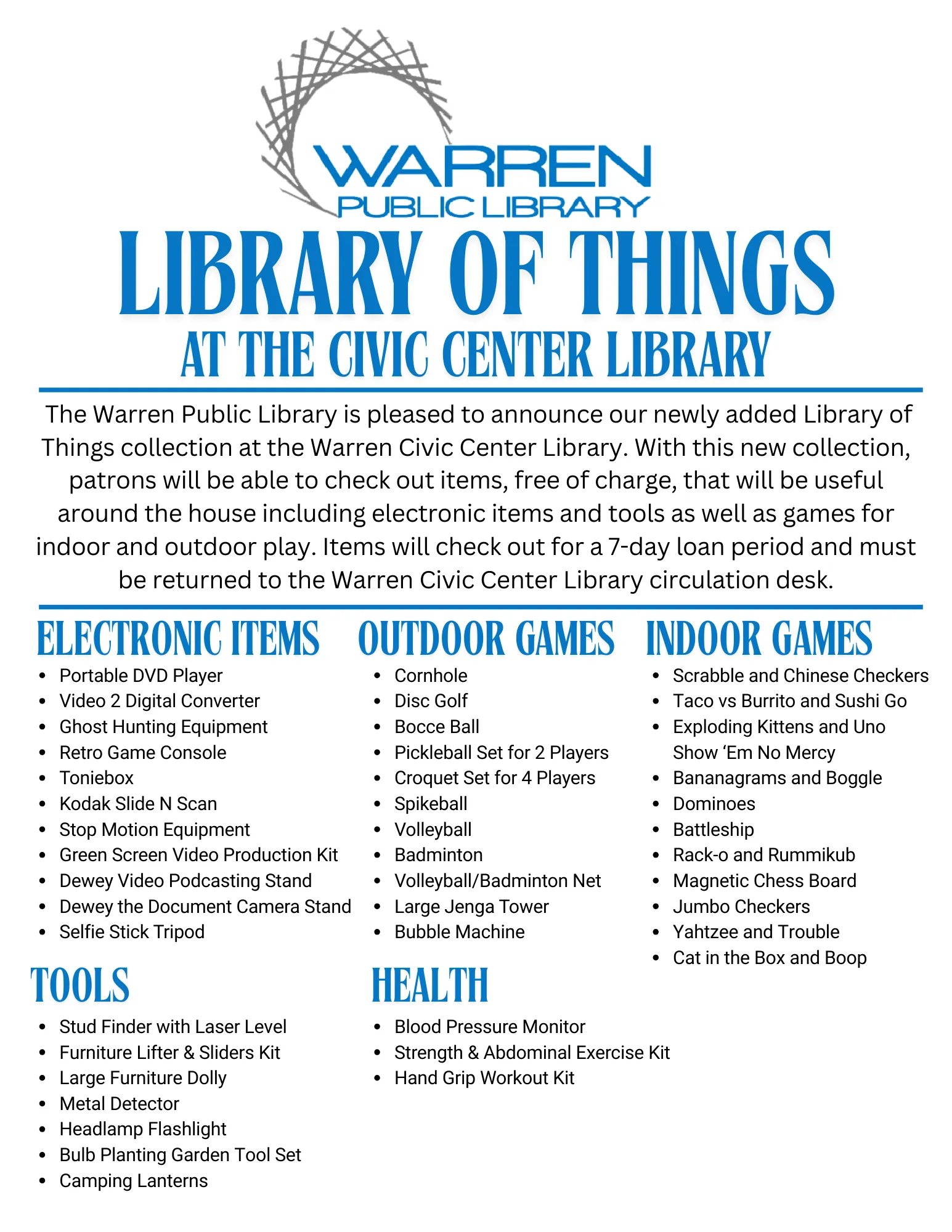 WARREN
PUBLIC LIBRARY
LIBRARY OF THINGS
AT THE CIVIC CENTER LIBRARY
The Warren Public Library is pleased to announce our newly added Library of Things collection at the Warren Civic Center Library. With this new collection, patrons will be able to check out items, free of charge, that will be useful around the house, including electronic items and tools as well as games for indoor and outdoor play. Items will check out for a 7-day loan period and must be returned to the Warren Civic Center Library circulation desk.

ELECTRONIC ITEMS
Portable DVD Player
Video 2 Digital Converter
Ghost Hunting Equipment
Retro Game Console
Toniebox
Kodak Slide N Scan
Stop Motion Equipment
Green Screen Video Production Kit
Dewey Video Podcasting Stand
Dewey the Document Camera Stand
Selfie Stick Tripod

OUTDOOR GAMES
Cornhole
Disc Golf
Bocce Ball
Pickleball Set for 2 Players
Croquet Set for 4 Players
Spikeball
Volleyball
Badminton
Volleyball/Badminton Net
Large Jenga Tower
Bubble Machine

INDOOR GAMES
Scrabble and Chinese Checkers
Taco vs Burrito and Sushi Go
Exploding Kittens and Uno Show 'Em No Mercy
Bananagrams and Boggle
Dominoes
Battleship
Rack-o and Rummikub
Magnetic Chess Board
Jumbo Checkers
Yahtzee and Trouble
Cat in the Box and Boop

TOOLS
Stud Finder with Laser Level
Furniture Lifter & Sliders Kit
Large Furniture Dolly
Metal Detector
Headlamp Flashlight
Bulb Planting Garden Tool Set
Camping Lanterns

HEALTH
Blood Pressure Monitor
Strength & Abdominal Exercise Kit
Hand Grip Workout Kit