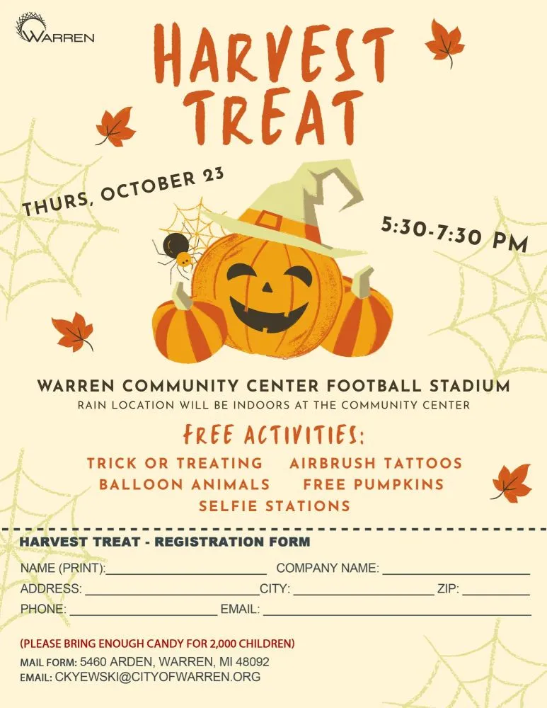 WARREN HARVEST  TREAT
THURS, OCTOBER 23
5:30-7:30 PM
WARREN COMMUNITY CENTER FOOTBALL STADIUM
RAIN LOCATION WILL BE INDOORS AT THE COMMUNITY CENTER
FREE ACTIVITIES:
TRICK OR TREATING AIRBRUSH TATTOOS BALLOON ANIMALS FREE PUMPKINS
SELFIE STATIONS
HARVEST TREAT - REGISTRATION FORM
NAME (PRINT):_
ADDRESS:
PHONE:
COMPANY NAME:
CITY:
ZIP:
EMAIL:
(PLEASE BRING ENOUGH CANDY FOR 2,000 CHILDREN)
MAIL FORM: 5460 ARDEN, WARREN, MI 48092
EMAIL: CKYEWSKI@CITYOFWARREN.ORG
