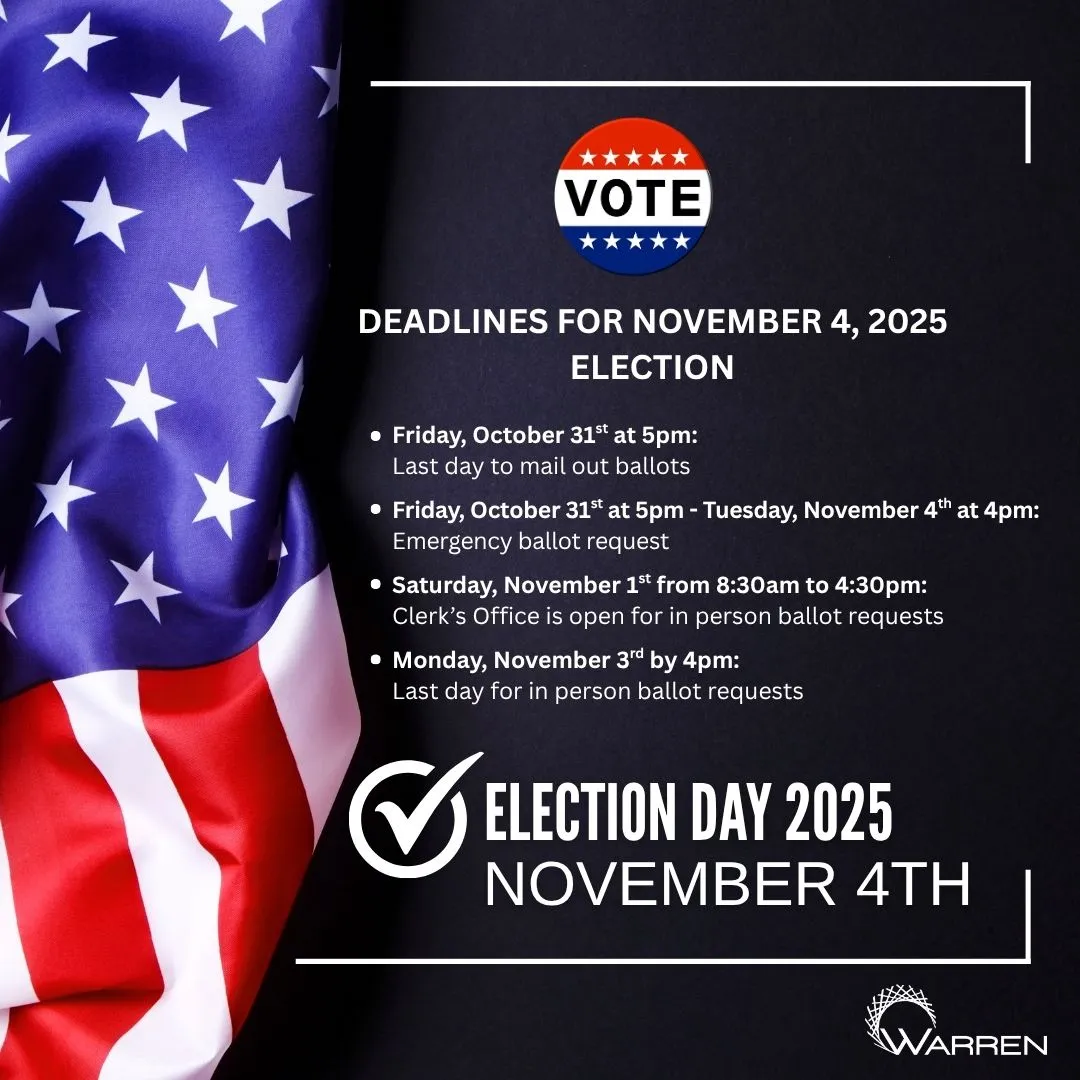VOTE DEADLINES FOR NOVEMBER 4, 2025 ELECTION • Friday, October 31st at 5pm: Last day to mail out ballots • Friday, October 31st at 5pm - Tuesday, November 4th at 4pm: Emergency ballot request • Saturday, November 1st from 8:30am to 4:30pm: Clerk's Office is open for in person ballot requests • Monday, November 3rd by 4pm: Last day for in person ballot requests ✔ELECTION DAY 2025 NOVEMBER 4TH WARREN