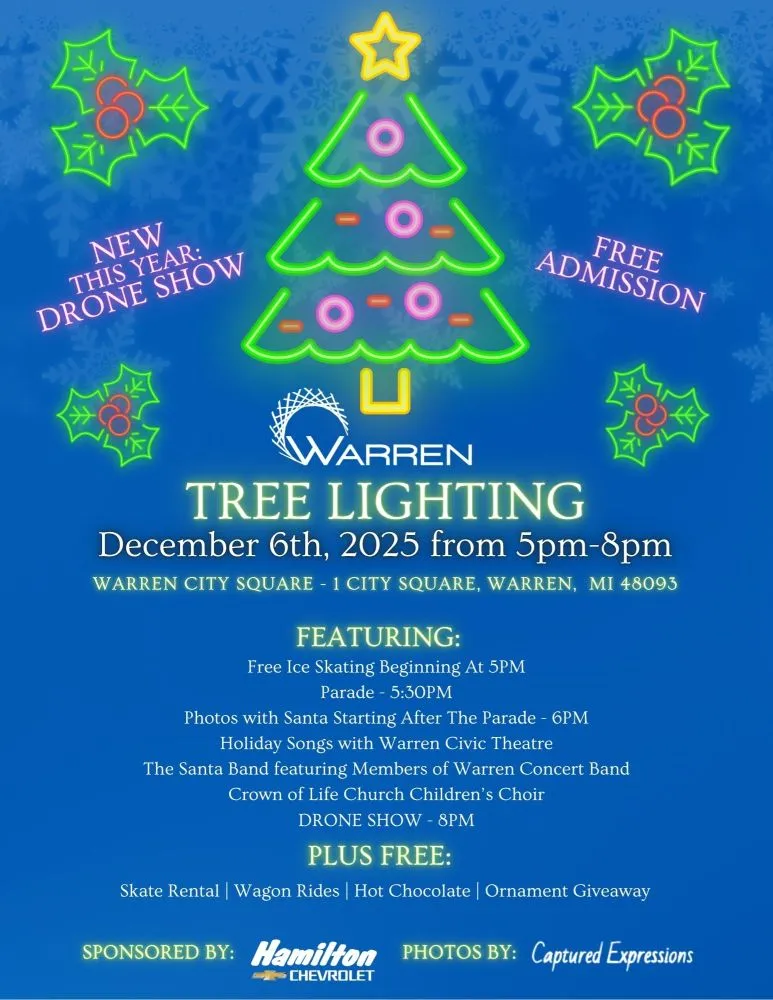 NEW THIS YEAR: DRONE SHOW
WARREN
FREE ADMISSION
TREE LIGHTING December 6th, 2025 from 5pm-8pm
WARREN CITY SQUARE - 1 CITY SQUARE, WARREN, MI 48093
FEATURING:
Free Ice Skating Beginning At 5PM Parade - 5:30PM
Photos with Santa Starting After The Parade - 6PM Holiday Songs with Warren Civic Theatre
The Santa Band featuring Members of Warren Concert Band Crown of Life Church Children's Choir DRONE SHOW - 8PM
PLUS FREE:
Skate Rental | Wagon Rides | Hot Chocolate | Ornament Giveaway
SPONSORED BY: Hamilton PHOTOS BY: Captured Expressions
CHEVROLET