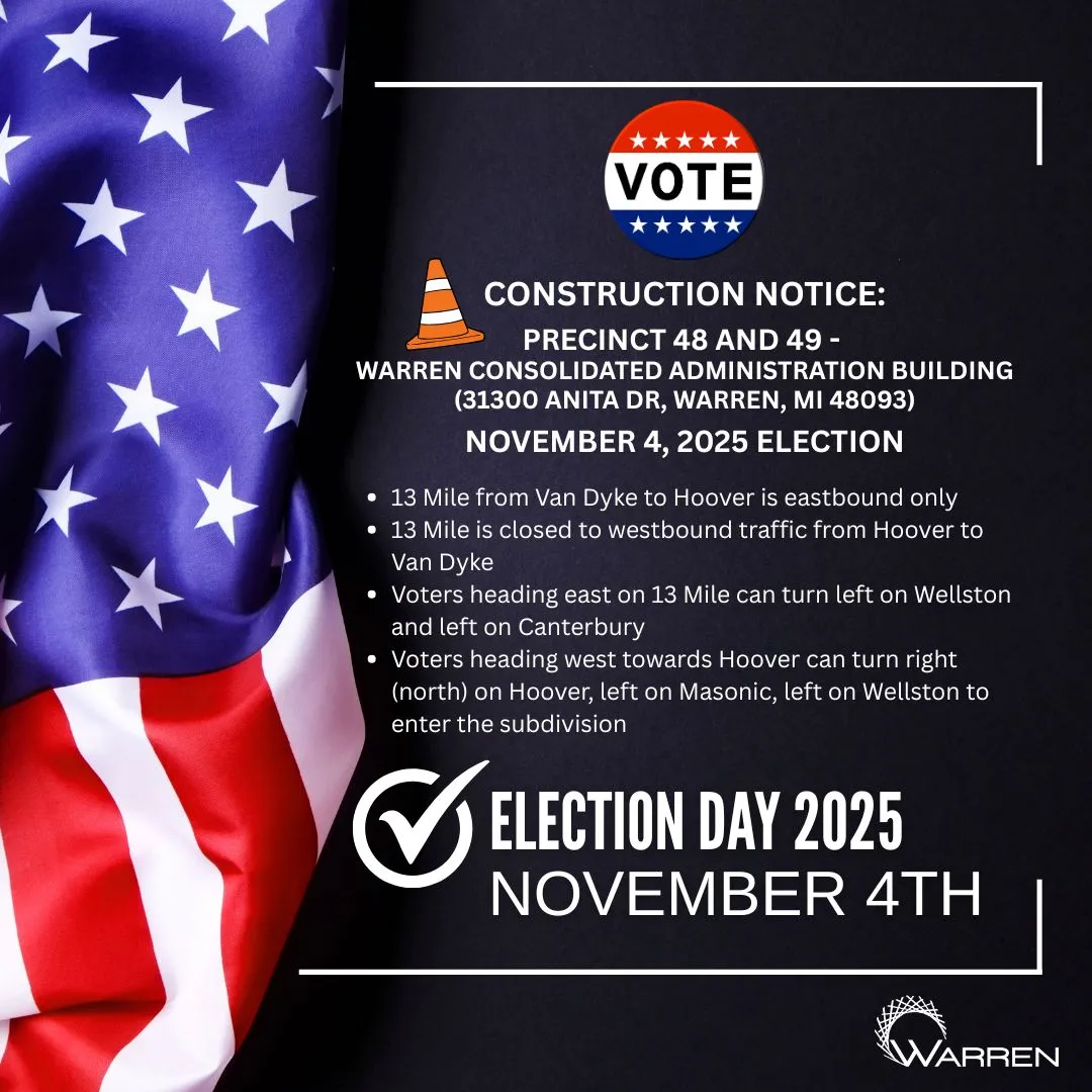 VOTE
CONSTRUCTION NOTICE: PRECINCT 48 AND 49 -
WARREN CONSOLIDATED ADMINISTRATION BUILDING (31300 ANITA DR, WARREN, MI 48093)
NOVEMBER 4, 2025 ELECTION
• 13 Mile from Van Dyke to Hoover is eastbound only 13 Mile is closed to westbound traffic from Hoover to Van Dyke
• Voters heading east on 13 Mile can turn left on Wellston and left on Canterbury
• Voters heading west towards Hoover can turn right (north) on Hoover, left on Masonic, left on Wellston to enter the subdivision
✔ELECTION DAY 2025
NOVEMBER 4TH
WARREN