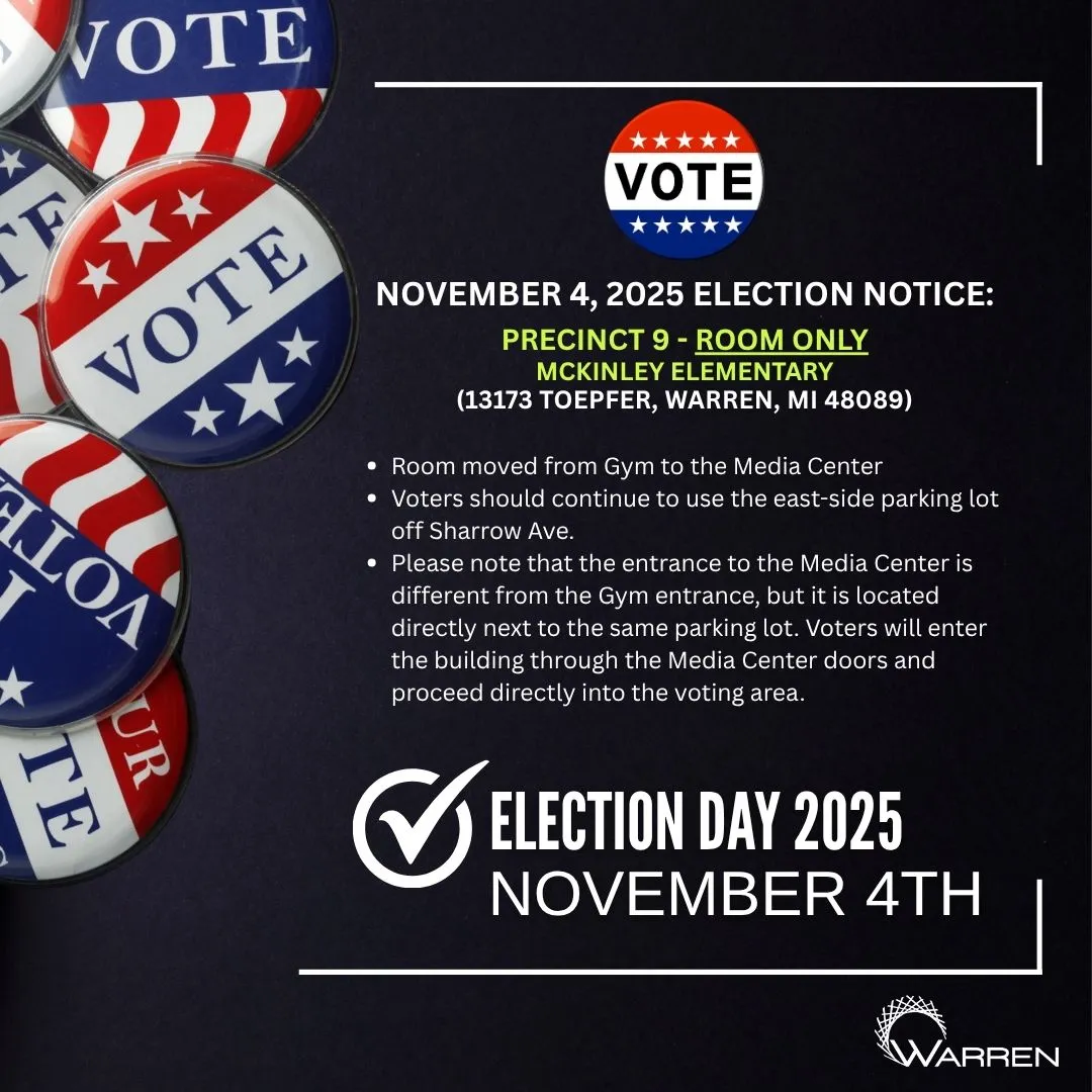 VOTE
NOVEMBER 4, 2025 ELECTION NOTICE:
PRECINCT 9 - ROOM ONLY
MCKINLEY ELEMENTARY
(13173 TOEPFER, WARREN, MI 48089)
Room moved from Gym to the Media Center
• Voters should continue to use the east-side parking lot off Sharrow Ave.
• Please note that the entrance to the Media Center is
different from the Gym entrance, but it is located directly next to the same parking lot. Voters will enter the building through the Media Center doors and proceed directly into the voting area.
✔ELECTION DAY 2025
NOVEMBER 4TH
WARREN