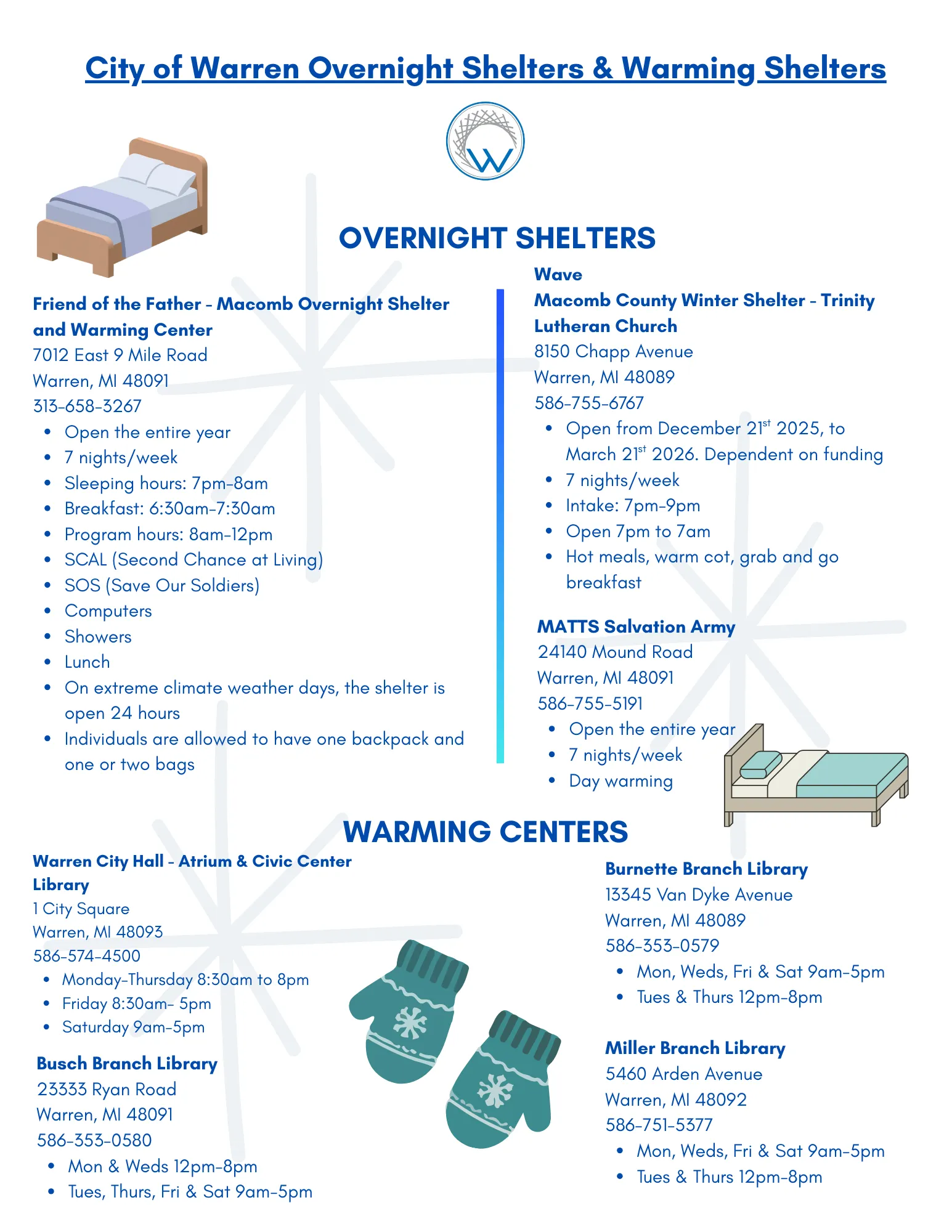 City of Warren Overnight Shelters and Warming Shelters OVERNIGHT SHELTERS Friend of the Father - Macomb Overnight Shelter and Warming Center 7012 East 9 Mile Road Warren, MI 48091 313-658-3267 • Open the entire year • 7 nights/week · Sleeping hours: 7pm-8am • Breakfast: 6:30am-7:30am • Program hours: 8am-12pm • SCAL (Second Chance at Living) • SOS (Save Our Soldiers) • Computers • Showers • Lunch • On extreme climate weather days, the shelter is open 24 hours • Individuals are allowed to have one backpack and one or two bags Wave Macomb County Winter Shelter - Trinity Lutheran Church 8150 Chapp Avenue Warren, MI 48089 586-755-6767 • Open from December 21st 2025, to March 21st 2026. Dependent on funding • 7 nights/week • Intake: 7pm-9pm • Open 7pm to 7am • Hot meals, warm cot, grab and go breakfast MATTS Salvation Army 24140 Mound Road Warren, MI 48091 586-755-5191 · Open the entire year 7 nights/week • Day warming WARMING CENTERS Warren City Hall - Atrium & Civic Center Library 1 City Square Warren, MI 48093 586-574-4500 • Monday-Thursday 8:30am to 8pm • Friday 8:30am-5pm • Saturday 9am-5pm ** Busch Branch Library 23333 Ryan Road Warren, MI 48091 586-353-0580 • Mon & Weds 12pm-8pm • Tues, Thurs, Fri & Sat 9am-5pm * Burnette Branch Library 13345 Van Dyke Avenue Warren, MI 48089 586-353-0579 • Mon, Weds, Fri & Sat 9am-5pm • Tues & Thurs 12pm-8pm Miller Branch Library 5460 Arden Avenue Warren, MI 48092 586-751-5377 • Mon, Weds, Fri & Sat 9am-5pm • Tues & Thurs 12pm-8pm