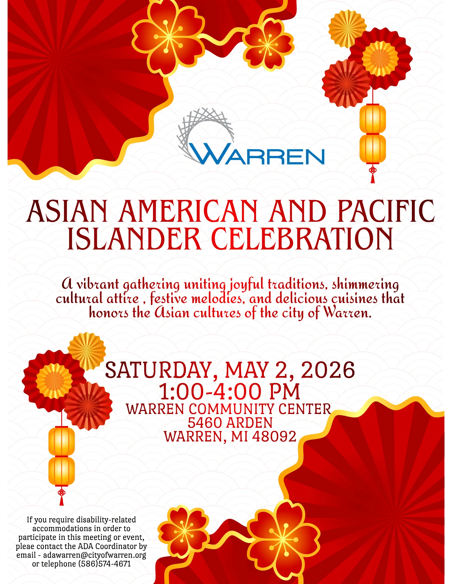 ASIAN AMERICAN AND PACIFIC ISLANDER CELEBRATION
A vibrant gathering uniting joyful traditions, shimmering cultural attire, festive melodies, and delicious cuisines that honors the Asian cultures of the city of Warren.
SATURDAY, MAY 2, 2026 1:00-4:00 PM
WARREN COMMUNITY CENTER 5460 ARDEN
WARREN, MI 48092
If you require disability-related accommodations in order to participate in this meeting or event, pleae contact the ADA Coordinator by email adawarren@cityofwarren.org or telephone (586)574-4671