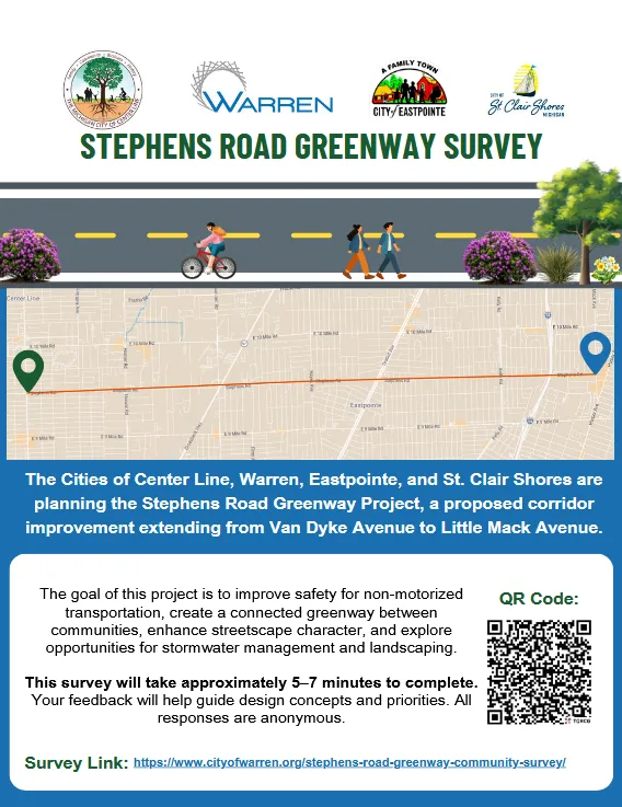 STEPHENS ROAD GREENWAY SURVEY

The Cities of Center Line, Warren, Eastpointe, and St. Clair Shores are planning the Stephens Road Greenway Project, a proposed corridor improvement extending from Van Dyke Avenue to Little Mack Avenue

The goal of this project is to improve safety for non-motorized transportation, create a connected greenway between communities, enhance streetscape character, and explore opportunities for stormwater management and landscaping. This survey will take approximately 5–7 minutes to complete. Your feedback will help guide design concepts and priorities. All responses are anonymous.