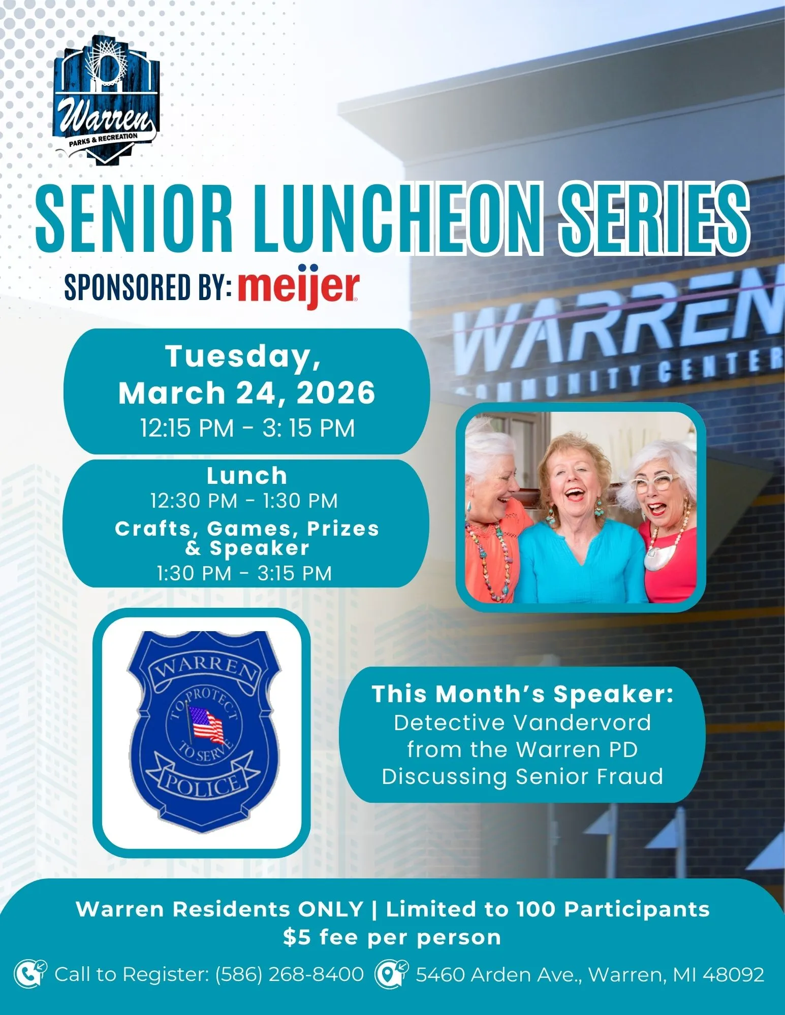 Warren PARKS & RECREATION SENIOR LUNCHEON SERIES SPONSORED BY: meijer Tuesday, March 24, 2026 12:15 PM - 3:15 PM Lunch 12:30 PM 1:30 PM Crafts, Games, Prizes & Speaker 1:30 PM 3:15 PM WARREN ANMUNITY CENTER WARREN TO SERV POLICE This Month's Speaker: Detective Vandervord from the Warren PD Discussing Senior Fraud Warren Residents ONLY | Limited to 100 Participants $5 fee per person Call to Register: (586) 268-8400 5460 Arden Ave., Warren, MI 48092