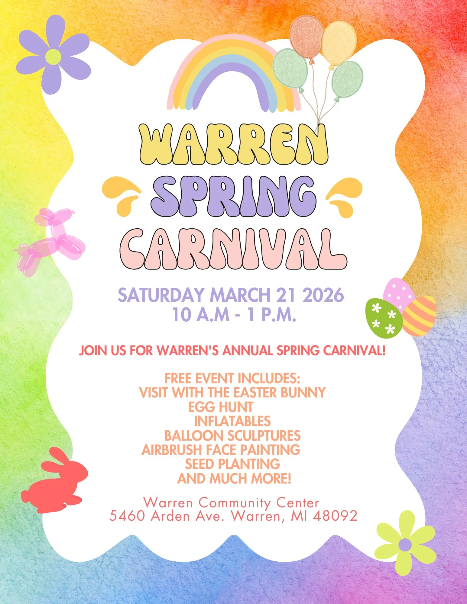 WARREN SPRING CARNIVAL 2026
SATURDAY MARCH 21 2026 10 A.M-1 P.M.
JOIN US FOR WARREN'S ANNUAL SPRING CARNIVAL!
FREE EVENT INCLUDES: VISIT WITH THE EASTER BUNNY EGG HUNT INFLATABLES
BALLOON SCULPTURES AIRBRUSH FACE PAINTING
SEED PLANTING
AND MUCH MORE!
Warren Community Center 5460 Arden Ave. Warren, MI 48092