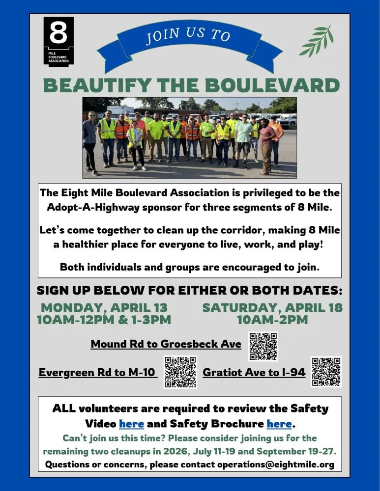8 MILE BOULEVARD ASSOCIATION JOIN US TO BEAUTIFY THE BOULEVARD The Eight Mile Boulevard Association is privileged to be the Adopt-A-Highway sponsor for three segments of 8 Mile. Let's come together to clean up the corridor, making 8 Mile a healthier place for everyone to live, work, and play! Both individuals and groups are encouraged to join. SIGN UP BELOW FOR EITHER OR BOTH DATES: MONDAY, APRIL 13 10AM-12PM & 1-3PM SATURDAY, APRIL 18 10AM-2PM Mound Rd to Groesbeck Ave Evergreen Rd to M-10 Gratiot Ave to I-94 ALL volunteers are required to review the Safety Video here and Safety Brochure here. Can't join us this time? Please consider joining us for the remaining two cleanups in 2026, July 11-19 and September 19-27. Questions or concerns, please contact operations@eightmile.org