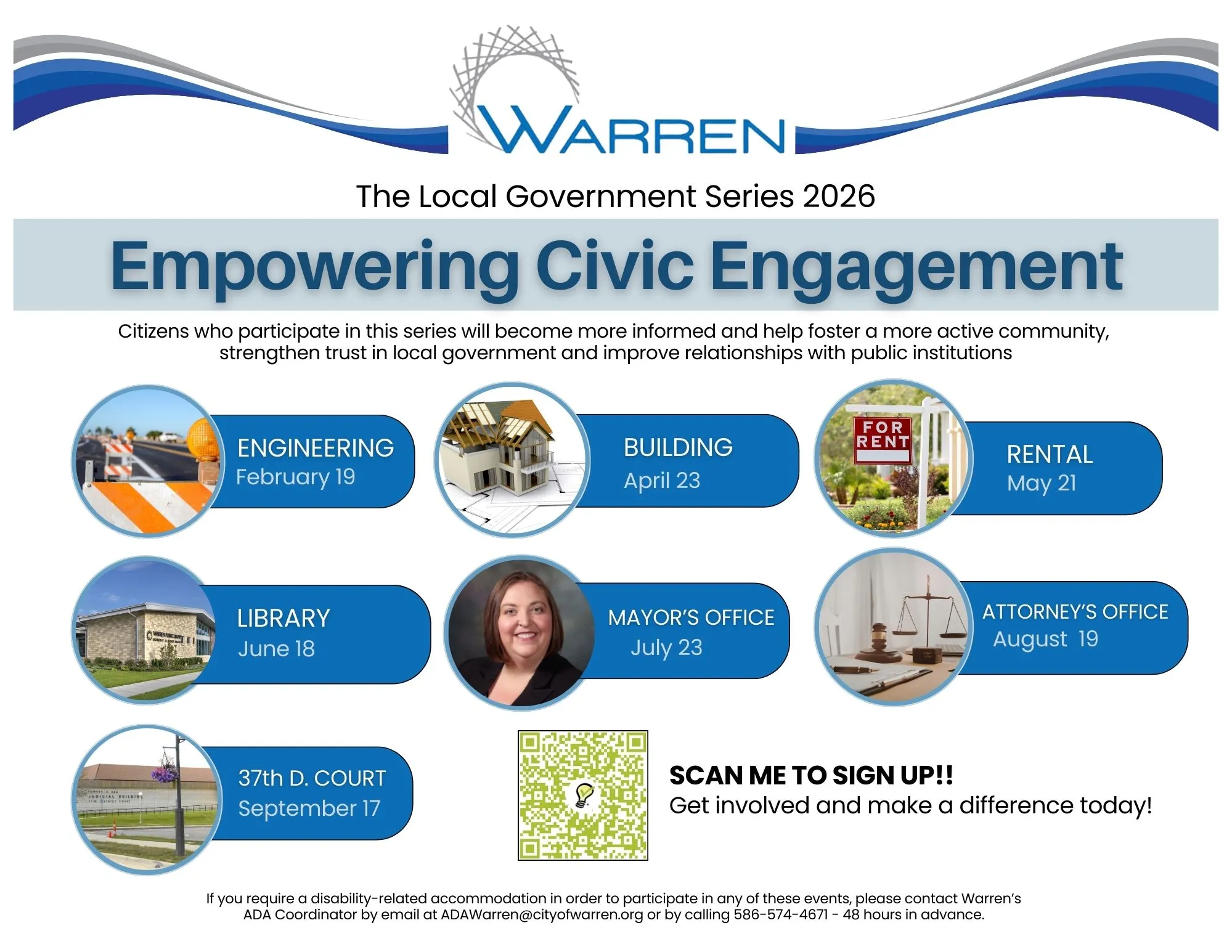 WARREN The Local Government Series 2026 Empowering Civic Engagement Citizens who participate in this series will become more informed and help foster a more active community, strengthen trust in local government and improve relationships with public institutions JUDICIAL BUILDING ENGINEERING February 19 LIBRARY June 18 37th D. COURT September 17 BUILDING April 23 FOR RENT RENTAL May 21 MAYOR'S OFFICE July 23 ATTORNEY'S OFFICE August 19 SCAN ME TO SIGN UP!! Get involved and make a difference today! If you require a disability-related accommodation in order to participate in any of these events, please contact Warren's ADA Coordinator by email at ADAWarren@cityofwarren.org or by calling 586-574-4671 - 48 hours in advance.