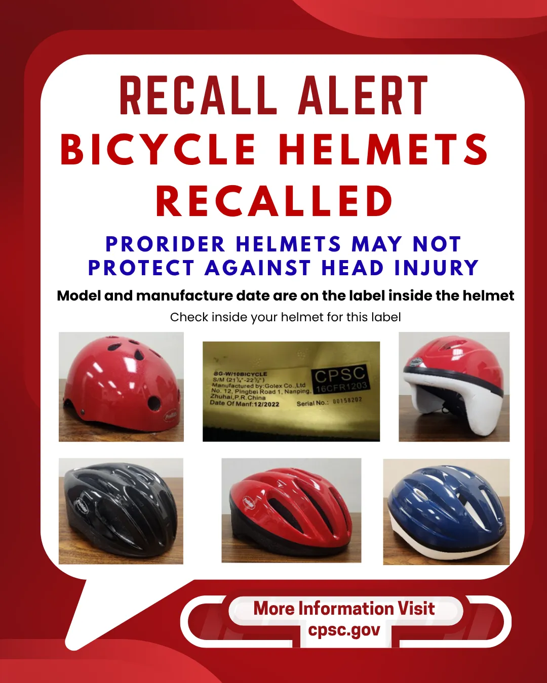 RECALL ALERT BICYCLE HELMETS RECALLED PRORIDER HELMETS MAY NOT PROTECT AGAINST HEAD INJURY Model and manufacture date are on the label inside the helmet Check inside your helmet for this label BG-W/10BICYCLE S/M (21-221⁄2") Manufactured by:Golex Co.,Ltd CPSC No. 12, Pingbei Road 1, Nanping, 16CFR1203 Zhuhai, P.R.China Date Of Manf:12/2022 Serial No.: 00158202 More Information Visit cpsc.gov