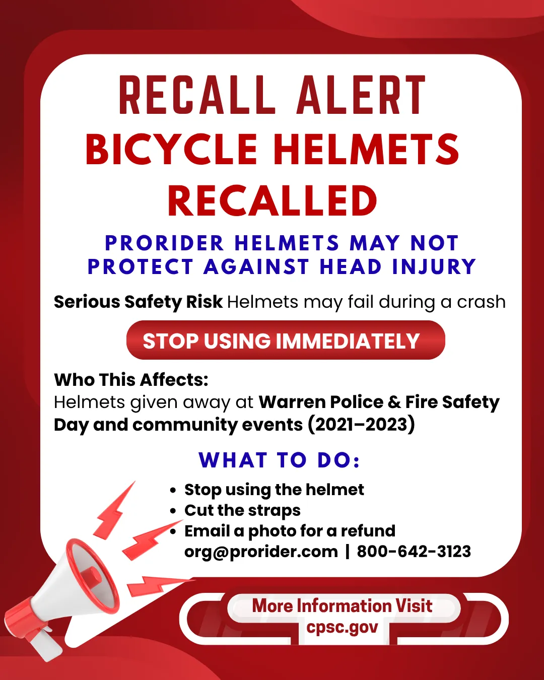 RECALL ALERT BICYCLE HELMETS RECALLED PRORIDER HELMETS MAY NOT PROTECT AGAINST HEAD INJURY Serious Safety Risk Helmets may fail during a crash STOP USING IMMEDIATELY Who This Affects: Helmets given away at Warren Police & Fire Safety Day and community events (2021-2023) WHAT TO DO: Stop using the helmet Cut the straps Email a photo for a refund org@prorider.com | 800-642-3123 More Information Visit cpsc.gov