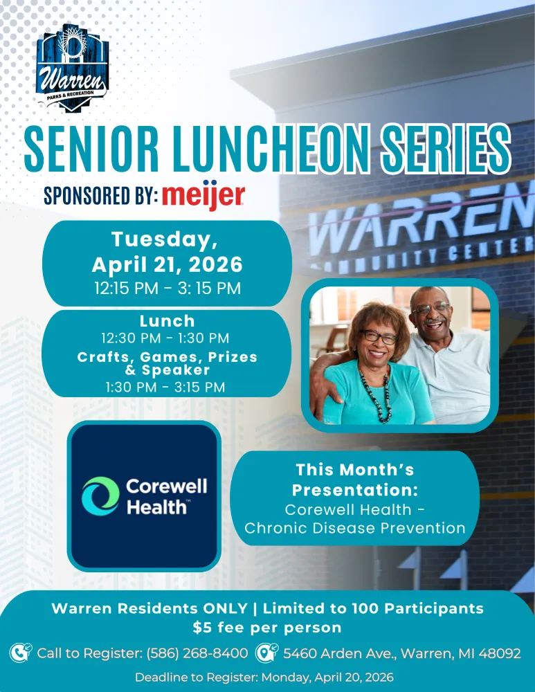 Warren PARKS & RECREATION SENIOR LUNCHEON SERIES SPONSORED BY: meijer Tuesday, April 21, 2026 — 12:15 PM 3:15 PM Lunch 12:30 PM 1:30 PM Crafts, Games, Prizes & Speaker 1:30 PM - 3:15 PM WARREN MUNITY CENTER Corewell Health This Month's Presentation: Corewell Health - Chronic Disease Prevention Warren Residents ONLY | Limited to 100 Participants $5 fee per person Call to Register: (586) 268-8400 5460 Arden Ave., Warren, MI 48092 Deadline to Register: Monday, April 20, 2026
