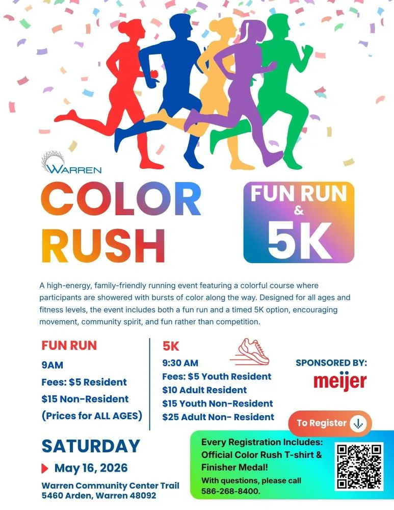 WARREN COLOR RUSH FUN RUN& 5K
A high-energy, family-friendly running event featuring a colorful course where participants are showered with bursts of color along the way. Designed for all ages and fitness levels, the event includes both a fun run and a timed 5K option, encouraging movement, community spirit, and fun rather than competition.
FUN RUN
9AM
Fees: $5 Resident
$15 Non-Resident (Prices for ALL AGES)
SATURDAY May 16, 2026
5K
9:30 AM
Fees: $5 Youth Resident $10 Adult Resident $15 Youth Non-Resident $25 Adult Non-Resident
Warren Community Center Trail 5460 Arden, Warren 48092
SPONSORED BY:
meijer
To Register
Every Registration Includes: Official Color Rush T-shirt &
Finisher Medal!
With questions, please call 586-268-8400.