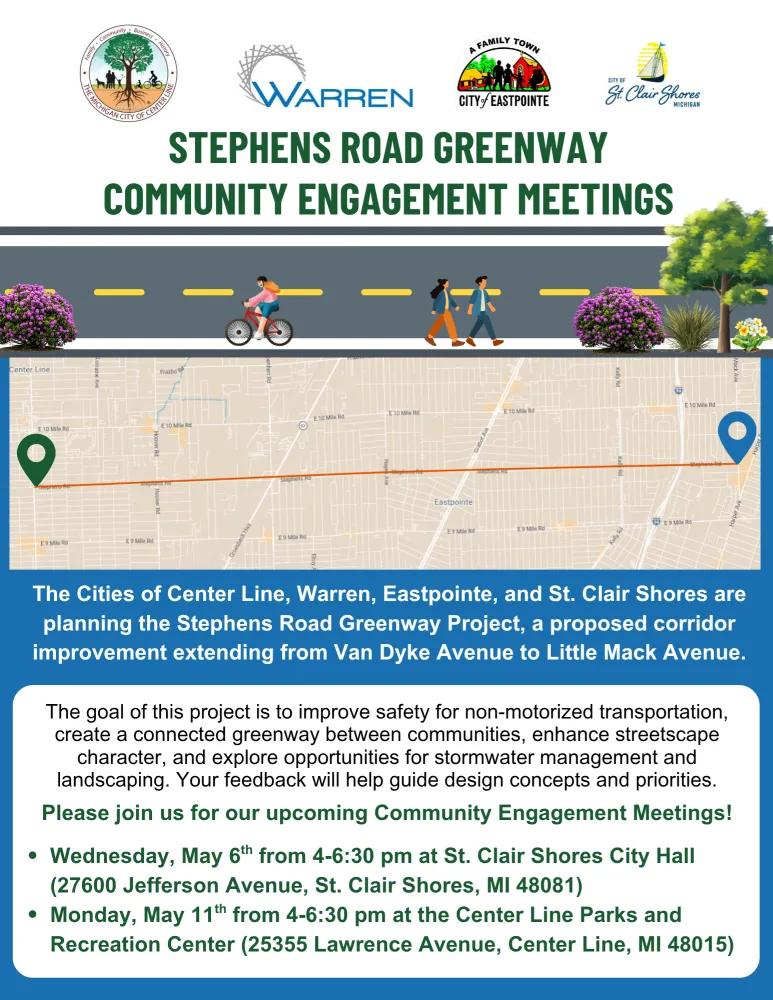 The Cities of Center Line, Warren, Eastpointe, and St. Clair Shores are planning the Stephens Road Greenway Project, a proposed corridor improvement extending from Van Dyke Avenue to Little Mack Avenue.
The goal of this project is to improve safety for non-motorized transportation, create a connected greenway between communities, enhance streetscape character, and explore opportunities for stormwater management and landscaping. Your feedback will help guide design concepts and priorities. Please join us for our upcoming Community Engagement Meetings!
Wednesday, May 6th from 4-6:30 pm at St. Clair Shores City Hall (27600 Jefferson Avenue, St. Clair Shores, MI 48081)
Monday, May 11th from 4-6:30 pm at the Center Line Parks and Recreation Center (25355 Lawrence Avenue, Center Line, MI 48015)