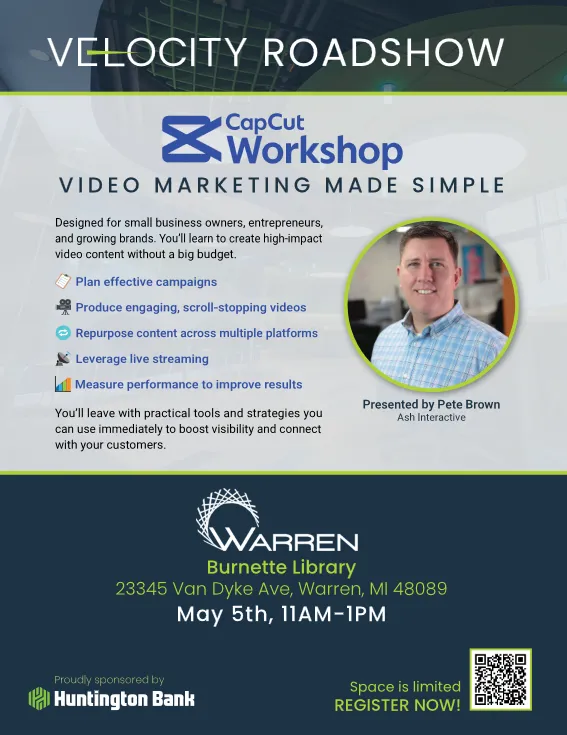 VELOCITY ROADSHOW
CapCut
Workshop
VIDEO MARKETING MADE SIMPLE
Designed for small business owners, entrepreneurs, and growing brands. You'll learn to create high-impact video content without a big budget.
Plan effective campaigns
Produce engaging, scroll-stopping videos
Repurpose content across multiple platforms
Leverage live streaming
Measure performance to improve results
You'll leave with practical tools and strategies you can use immediately to boost visibility and connect with your customers.
Presented by Pete Brown Ash Interactive
WARREN Burnette Library
23345 Van Dyke Ave, Warren, MI 48089 May 5th, 11AM-1PM
Proudly sponsored by Huntington Bank
Space is limited REGISTER NOW!