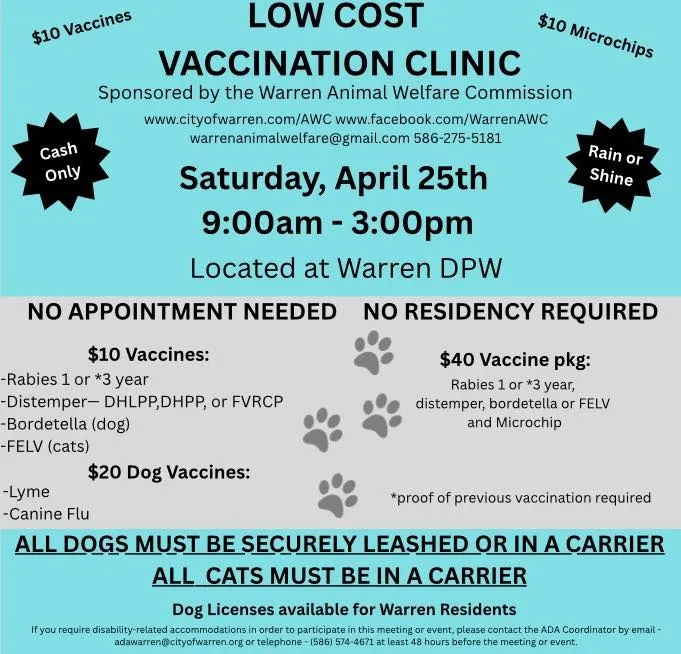$10 Vaccines
Cash
Only
LOW COST
VACCINATION CLINIC
$10 Microchips
Sponsored by the Warren Animal Welfare Commission
www.cityofwarren.com/AWC
www.facebook.com/WarrenAWC
warrenanimalwelfare@gmail.com
586-275-5181
Saturday, April 25th 9:00am - 3:00pm
Located at Warren DPW
Rain or
Shine
NO APPOINTMENT NEEDED NO RESIDENCY REQUIRED
$10 Vaccines:
-Rabies 1 or *3 year
-Distemper- DHLPP,DHPP, or FVRCP
$40 Vaccine pkg:
Rabies 1 or *3 year,
distemper, bordetella or FELV
and Microchip
-Bordetella (dog)
-FELV (cats)
$20 Dog Vaccines:
-Lyme
-Canine Flu
*proof of previous vaccination required
ALL DOGS MUST BE SECURELY LEASHED OR IN A CARRIER
ALL CATS MUST BE IN A CARRIER
Dog Licenses available for Warren Residents
If you require disability-related accommodations in order to participate in this meeting or event, please contact the ADA Coordinator by email - adawarren@cityofwarren.org or telephone - (586) 574-4671 at least 48 hours before the meeting or event.