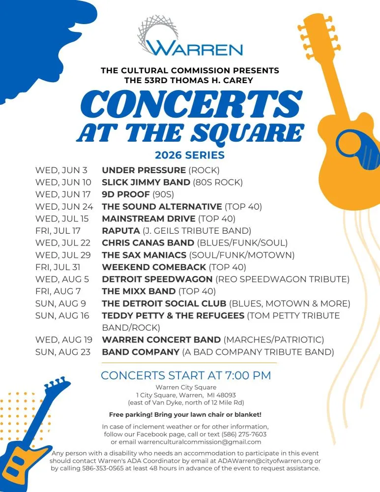 WARREN THE CULTURAL COMMISSION PRESENTS THE 53RD THOMAS H. CAREY CONCERTS AT THE SQUARE 2026 SERIES WED, JUN 3 UNDER PRESSURE (ROCK) WED, JUN 10 SLICK JIMMY BAND (80S ROCK) WED, JUN 17 9D PROOF (90S) WED, JUN 24 THE SOUND ALTERNATIVE (TOP 40) WED, JUL 15 MAINSTREAM DRIVE (TOP 40) FRI, JUL 17 RAPUTA (J. GEILS TRIBUTE BAND) WED, JUL 22 CHRIS CANAS BAND (BLUES/FUNK/SOUL) WED, JUL 29 THE SAX MANIACS (SOUL/FUNK/MOTOWN) FRI, JUL 31 WEEKEND COMEBACK (TOP 40) WED, AUG 5 DETROIT SPEEDWAGON (REO SPEEDWAGON TRIBUTE) FRI, AUG 7 THE MIXX BAND (TOP 40) SUN, AUG 9 THE DETROIT SOCIAL CLUB (BLUES, MOTOWN & MORE) SUN, AUG 16 TEDDY PETTY & THE REFUGEES (TOM PETTY TRIBUTE BAND/ROCK) WED, AUG 19 WARREN CONCERT BAND (MARCHES/PATRIOTIC) SUN, AUG 23 BAND COMPANY (A BAD COMPANY TRIBUTE BAND) CONCERTS START AT 7:00 PM Warren City Square 1 City Square, Warren, MI 48093 (east of Van Dyke, north of 12 Mile Rd) Free parking! Bring your lawn chair or blanket! In case of inclement weather or for other information, follow our Facebook page, call or text (586) 275-7603 or email warrenculturalcommission@gmail.com Any person with a disability who needs an accommodation to participate in this event should contact Warren's ADA Coordinator by email at ADAWarren@cityofwarren.org or by calling 586-353-0565 at least 48 hours in advance of the event to request assistance.