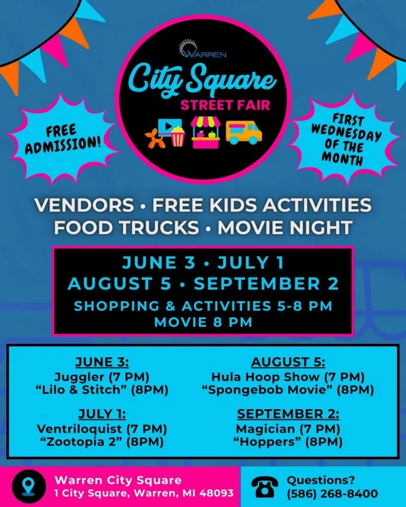 City Square Street Fair FREE ADMISSION! FIRST WEDNESDAY OF THE MONTH VENDORS. FREE KIDS ACTIVITIES FOOD TRUCKS. MOVIE NIGHT JUNE 3. JULY 1 AUGUST 5 SEPTEMBER 2 SHOPPING & ACTIVITIES 5-8 PM MOVIE 8 PM JUNE 3: Juggler (7 PM) "Lilo & Stitch" (8PM) JULY 1: Ventriloquist (7 PM) "Zootopia 2" (8PM) AUGUST 5: Hula Hoop Show (7 PM) "Spongebob Movie" (8PM) SEPTEMBER 2: Magician (7 PM) "Hoppers" (8PM) Questions? (586) 268-8400 Warren City Square 1 City Square, Warren, MI 48093