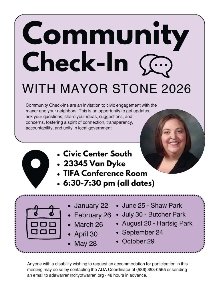 Community Check-In WITH MAYOR STONE 2026 Community Check-ins are an invitation to civic engagement with the mayor and your neighbors. This is an opportunity to get updates, ask your questions, share your ideas, suggestions, and concerns, fostering a spirit of connection, transparency, accountability, and unity in local government. Civic Center South 23345 Van Dyke TIFA Conference Room 6:30-7:30 pm (all dates) January 22 February 26 March 26 April 30 May 28 June 25 - Shaw Park July 30 - Butcher Park August 20 - Hartsig Park September 24 October 29 Anyone with a disability wishing to request an accommodation for participation in this meeting may do so by contacting the ADA Coordinator at (586) 353-0565 or sending an email to adawarren@cityofwarren.org - 48 hours in advance.