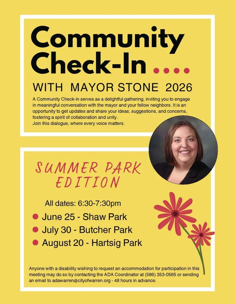 Community Check-In WITH MAYOR STONE 2026 A Community Check-in serves as a delightful gathering, inviting you to engage in meaningful conversation with the mayor and your fellow neighbors. It is an opportunity to get updates and share your ideas, suggestions, and concerns, fostering a spirit of collaboration and unity. Join this dialogue, where every voice matters. SUMMER PARK EDITION All dates: 6:30-7:30pm June 25 - Shaw Park July 30 - Butcher Park August 20 - Hartsig Park Anyone with a disability wishing to request an accommodation for participation in this meeting may do so by contacting the ADA Coordinator at (586) 353-0565 or sending an email to adawarren@cityofwarren.org - 48 hours in advance.