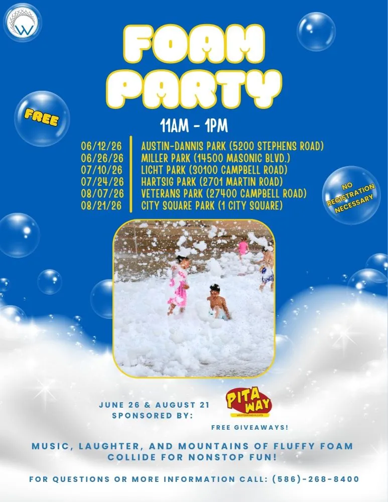 FOAM PARTY FREE 11AM-1PM 06/12/26 AUSTIN-DANNIS PARK (5200 STEPHENS ROAD) 06/26/26 MILLER PARK (14500 MASONIC BLVD.) 07/10/26 LICHT PARK (30100 CAMPBELL ROAD) 07/24/26 HARTSIG PARK (2701 MARTIN ROAD) 08/07/26 VETERANS PARK (27400 CAMPBELL ROAD) 08/21/26 CITY SQUARE PARK (1 CITY SQUARE) NO REGISTRATION NECESSARY JUNE 26 & AUGUST 21 SPONSORED BY: PITA WAY MEDITERRANEAN EATS FREE GIVEAWAYS! MUSIC, LAUGHTER, AND MOUNTAINS OF FLUFFY FOAM COLLIDE FOR NONSTOP FUN! FOR QUESTIONS OR MORE INFORMATION CALL: (586)-268-8400