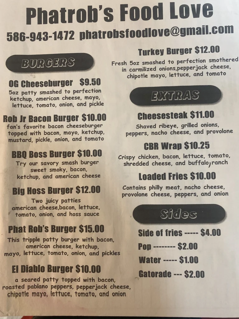 Phatrob's Food Love 586-943-1472 phatrobsfoodlove@gmail.com BURGERS OG Cheeseburger $9.50 5oz patty smashed to perfection ketchup, american cheese, mayo, lettuce, tomato, onion, and pickle Rob Jr Bacon Burger $10.00 fan's favorite bacon cheeseburger topped with bacon, mayo, ketchup, mustard, pickle, onion, and tomato BBQ Boss Burger $10.00 Try our savory smash burger sweet smoky, bacon, ketchup, and american cheese Big Hoss Burger $12.00 Two juicy patties american cheese,bacon, lettuce, tomato, onion, and hoss sauce Phat Rob's Burger $15.00 This tripple patty burger with bacon, american cheese, ketchup, Turkey Burger $12.00 Fresh 5oz smashed to perfection smothered in carmilized onions,pepperjack cheese, chipotle mayo, lettuce, and tomato mayo, lettuce, tomato, onion, and pickles El Diablo Burger $10.00 EXTRAS Cheesesteak $11.00 Shaved ribeye, grilled onions, peppers, nacho cheese, and provolone CBR Wrap $10.25 Crispy chicken, bacon, lettuce, tomato, shredded cheese, and buffalo,ranch Loaded Fries $10.00 Contains philly meat, nacho cheese, provolone cheese, peppers, and onion a seared patty topped with bacon, roasted pablano peppers, pepperjack cheese, chipotle maye, lettuce, tomato, and onion Sides Side of fries ----- $4.00 Pop $2.00 Water ------ $1.00 Gatorade --- $2.00